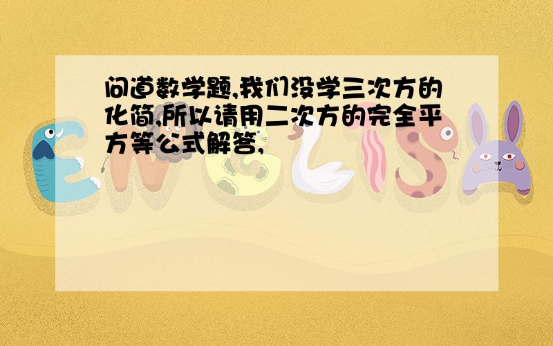 问道数学题,我们没学三次方的化简,所以请用二次方的完全平方等公式解答,