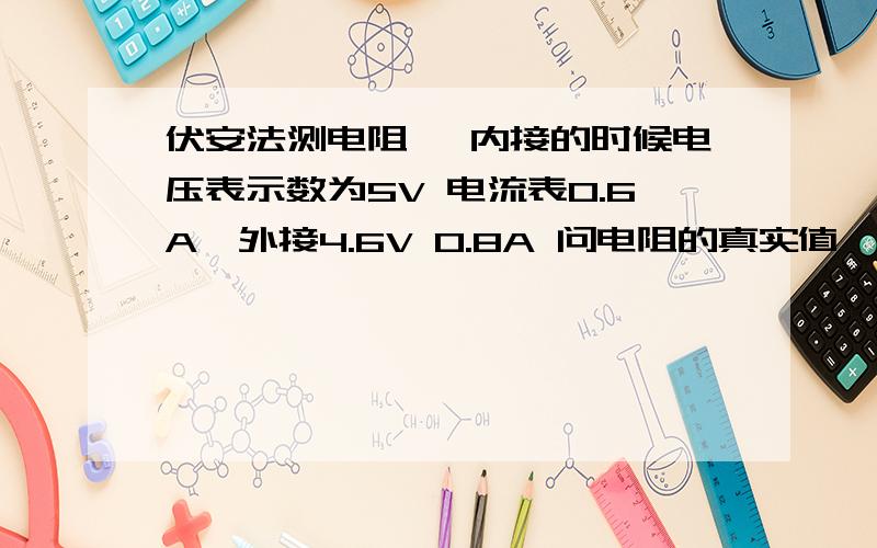 伏安法测电阻、 内接的时候电压表示数为5V 电流表0.6A、外接4.6V 0.8A 问电阻的真实值