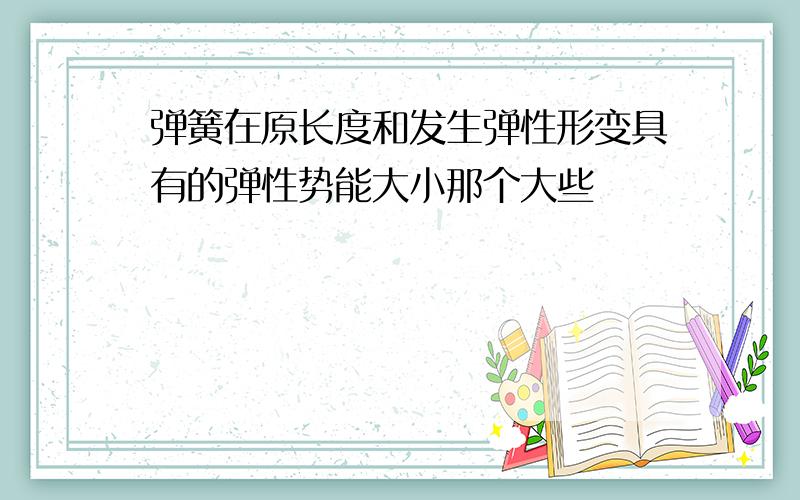 弹簧在原长度和发生弹性形变具有的弹性势能大小那个大些