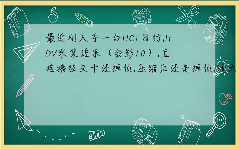 最近刚入手一台HC1日行,HDV采集进来（会影10）,直接播放又卡还掉侦,压缩后还是掉侦,请大虾帮忙看看,已压成WMV（