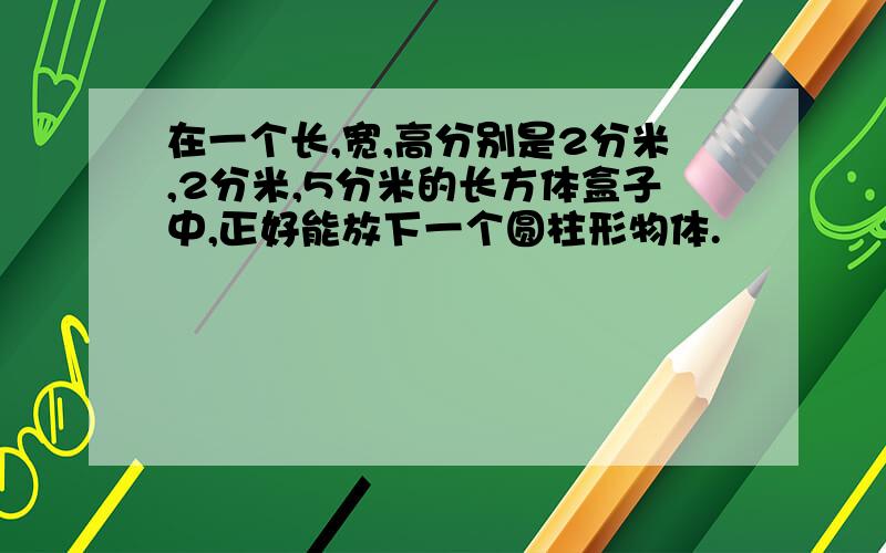 在一个长,宽,高分别是2分米,2分米,5分米的长方体盒子中,正好能放下一个圆柱形物体.