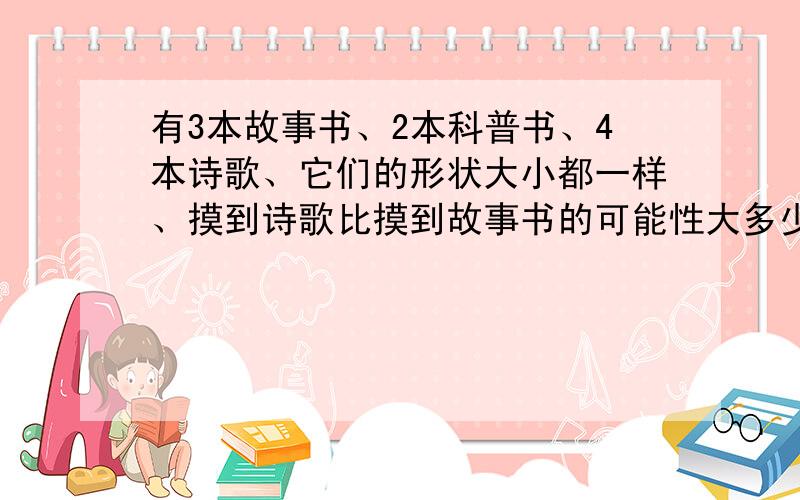 有3本故事书、2本科普书、4本诗歌、它们的形状大小都一样、摸到诗歌比摸到故事书的可能性大多少、