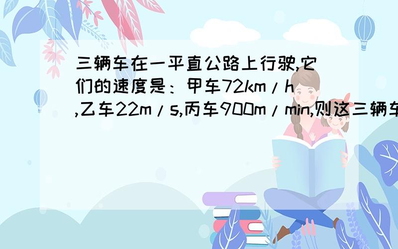 三辆车在一平直公路上行驶,它们的速度是：甲车72km/h,乙车22m/s,丙车900m/min,则这三辆车的速度