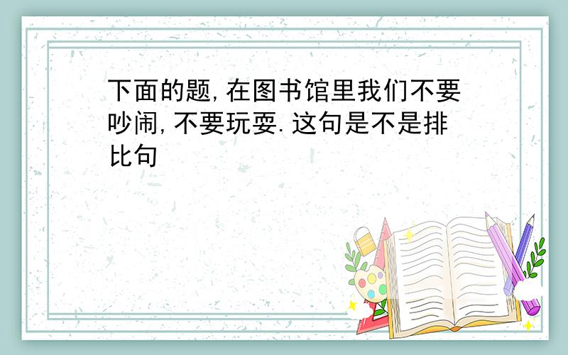 下面的题,在图书馆里我们不要吵闹,不要玩耍.这句是不是排比句