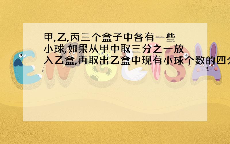 甲,乙,丙三个盒子中各有一些小球,如果从甲中取三分之一放入乙盒,再取出乙盒中现有小球个数的四分之一放入丙盒,最后取出丙盒