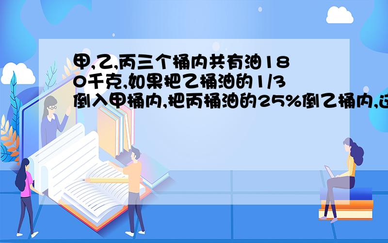 甲,乙,丙三个桶内共有油180千克,如果把乙桶油的1/3倒入甲桶内,把丙桶油的25%倒乙桶内,这时三桶油