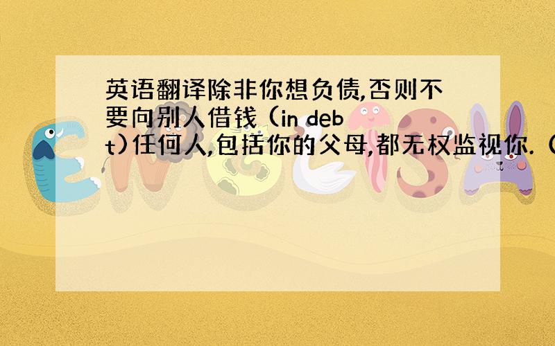 英语翻译除非你想负债,否则不要向别人借钱 (in debt)任何人,包括你的父母,都无权监视你.（spy on)他努力保