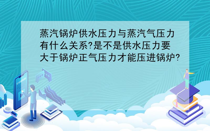 蒸汽锅炉供水压力与蒸汽气压力有什么关系?是不是供水压力要大于锅炉正气压力才能压进锅炉?