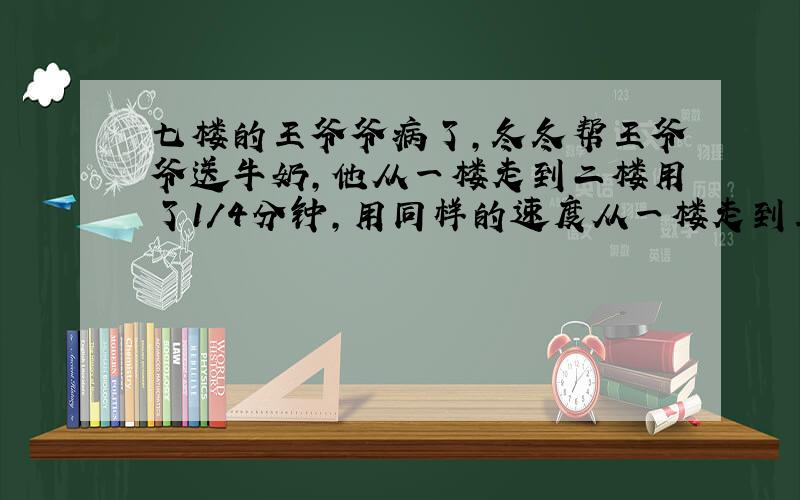 七楼的王爷爷病了,冬冬帮王爷爷送牛奶,他从一楼走到二楼用了1/4分钟,用同样的速度从一楼走到王爷爷家要用多少分钟?