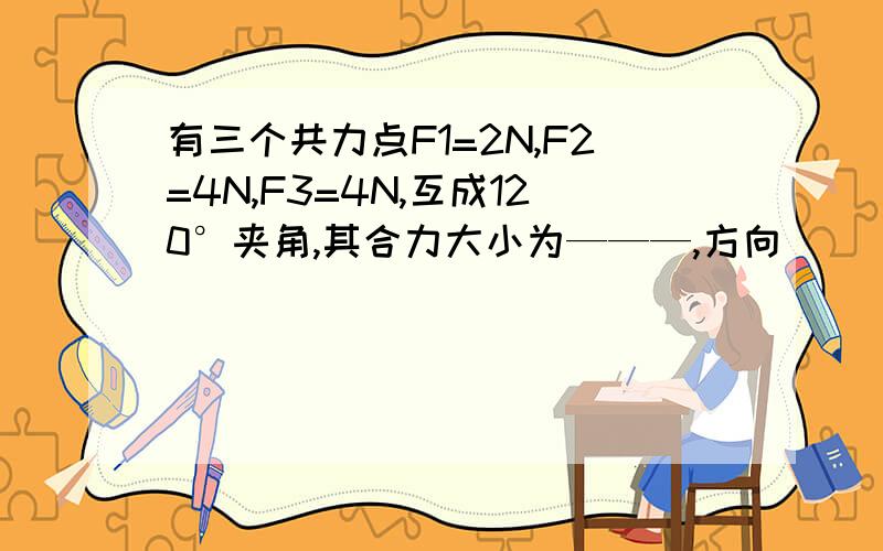 有三个共力点F1=2N,F2=4N,F3=4N,互成120°夹角,其合力大小为———,方向