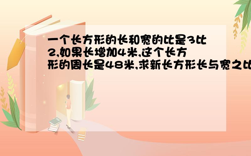 一个长方形的长和宽的比是3比2,如果长增加4米,这个长方形的周长是48米,求新长方形长与宽之比