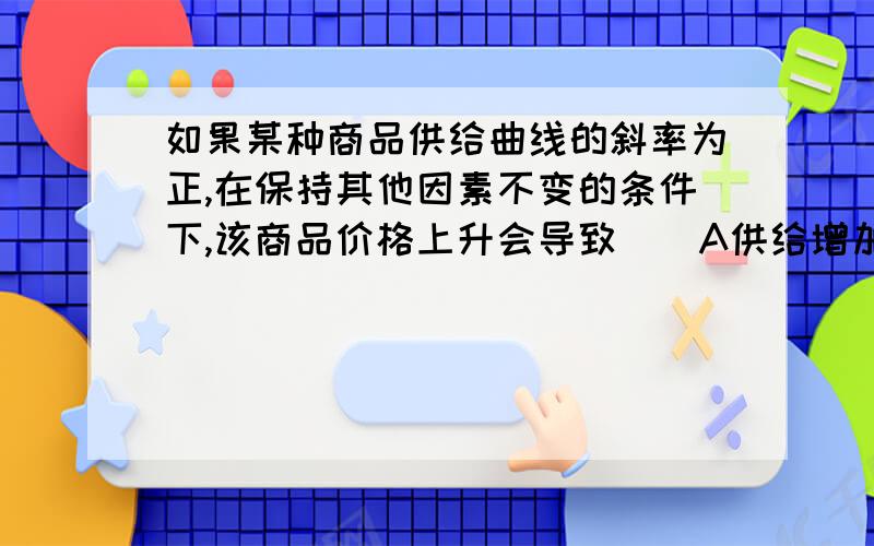 如果某种商品供给曲线的斜率为正,在保持其他因素不变的条件下,该商品价格上升会导致（）A供给增加