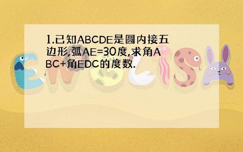 1.已知ABCDE是圆内接五边形,弧AE=30度,求角ABC+角EDC的度数.