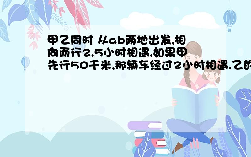 甲乙同时 从ab两地出发,相向而行2.5小时相遇.如果甲先行50千米,那辆车经过2小时相遇.乙的速度是甲的1.5倍,乙每