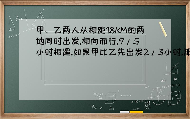 甲、乙两人从相距18KM的两地同时出发,相向而行,9/5小时相遇.如果甲比乙先出发2/3小时,那么乙出发后3/2小时两人