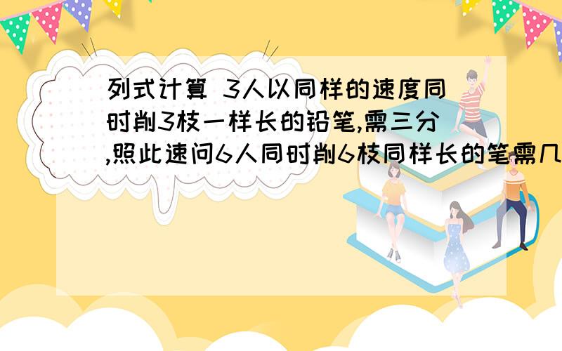 列式计算 3人以同样的速度同时削3枝一样长的铅笔,需三分,照此速问6人同时削6枝同样长的笔需几分?