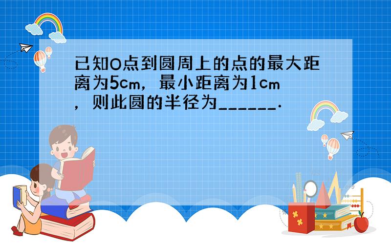 已知O点到圆周上的点的最大距离为5cm，最小距离为1cm，则此圆的半径为______．