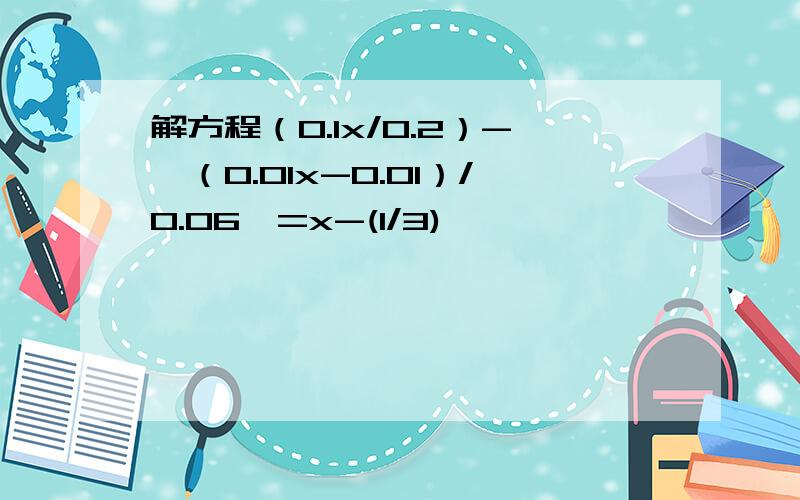 解方程（0.1x/0.2）-【（0.01x-0.01）/0.06】=x-(1/3)