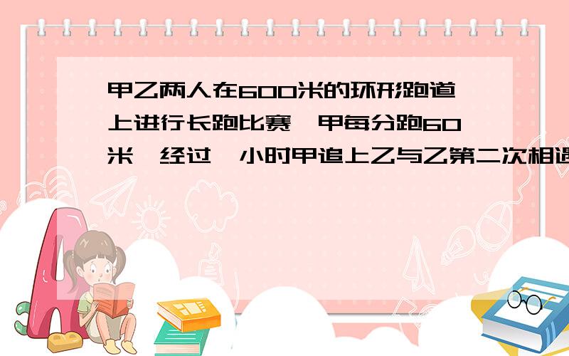 甲乙两人在600米的环形跑道上进行长跑比赛,甲每分跑60米,经过一小时甲追上乙与乙第二次相遇乙每分跑几米