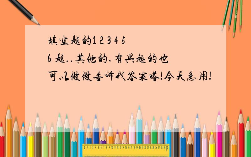 填空题的1 2 3 4 5 6 题..其他的,有兴趣的也可以做做告诉我答案嗒!今天急用!