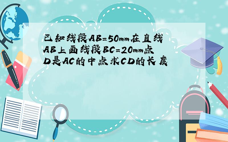 已知线段AB=50mm在直线AB上画线段BC=20mm点D是AC的中点求CD的长度