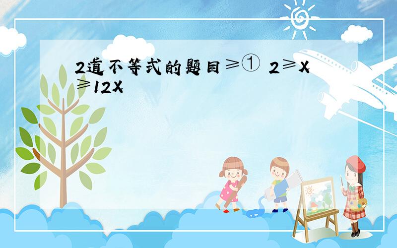 2道不等式的题目≥① 2≥X≥12X