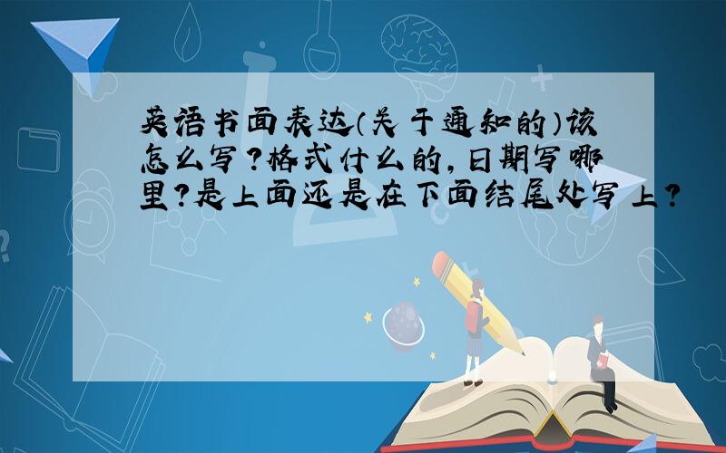 英语书面表达（关于通知的）该怎么写?格式什么的,日期写哪里?是上面还是在下面结尾处写上?