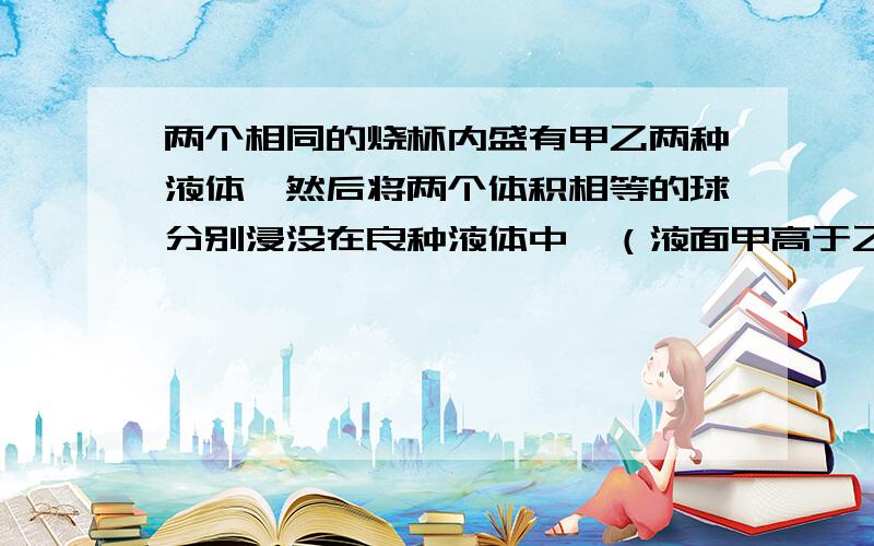 两个相同的烧杯内盛有甲乙两种液体,然后将两个体积相等的球分别浸没在良种液体中,（液面甲高于乙）此时液体对杯面压强相等,若