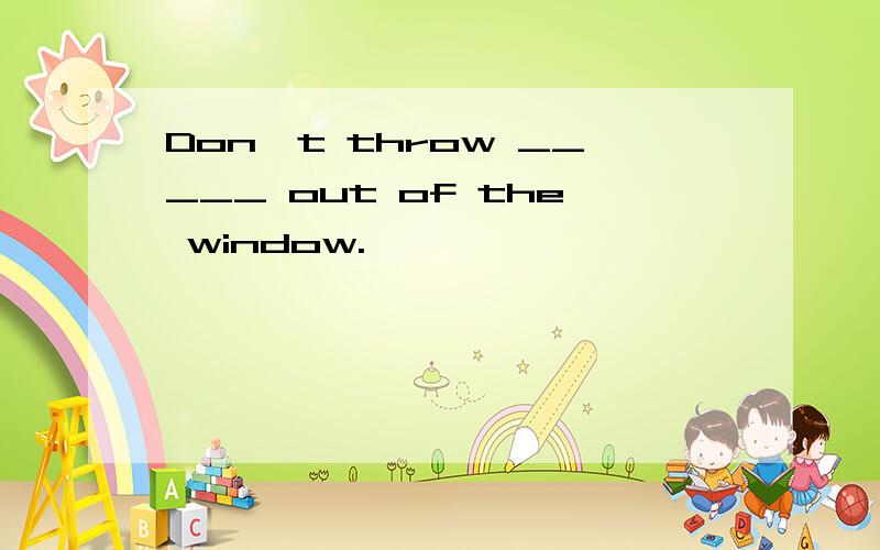 Don't throw _____ out of the window.