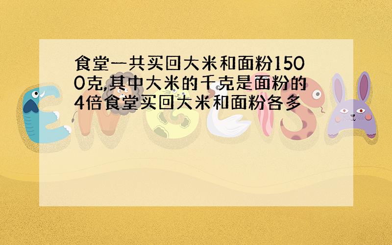 食堂一共买回大米和面粉1500克,其中大米的千克是面粉的4倍食堂买回大米和面粉各多