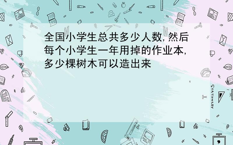 全国小学生总共多少人数,然后每个小学生一年用掉的作业本,多少棵树木可以造出来