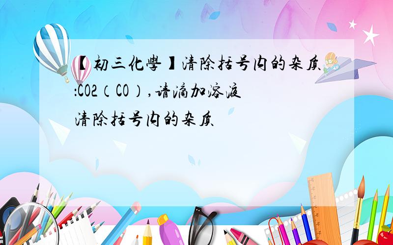 【初三化学】清除括号内的杂质：CO2（CO）,请滴加溶液清除括号内的杂质