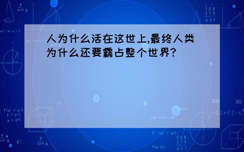 人为什么活在这世上,最终人类为什么还要霸占整个世界?