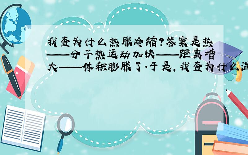 我查为什么热胀冷缩?答案是热——分子热运动加快——距离增大——体积膨胀了.于是,我查为什么温度高、分子热运动就加快?答案