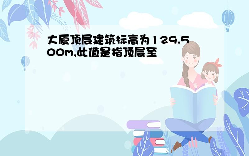 大厦顶层建筑标高为129.500m,此值是指顶层至