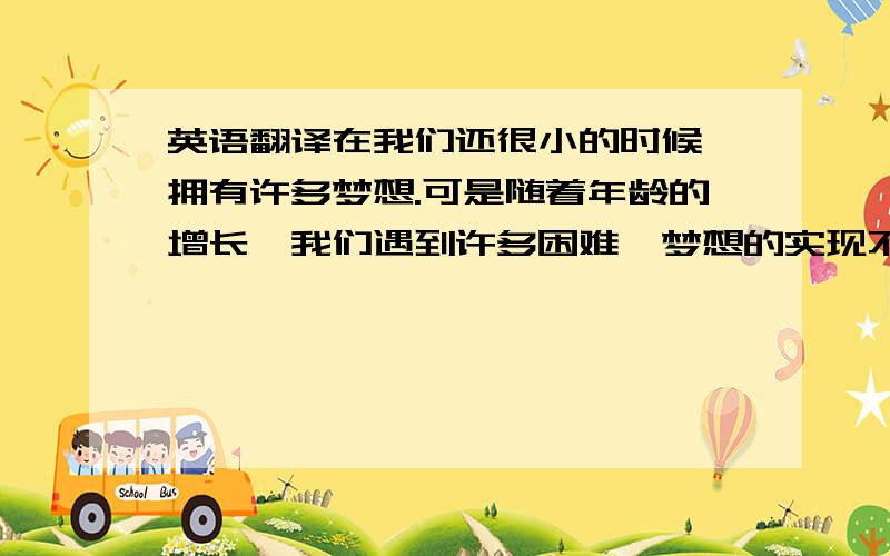 英语翻译在我们还很小的时候,拥有许多梦想.可是随着年龄的增长,我们遇到许多困难,梦想的实现不断受到阻碍,直至破灭.一次次