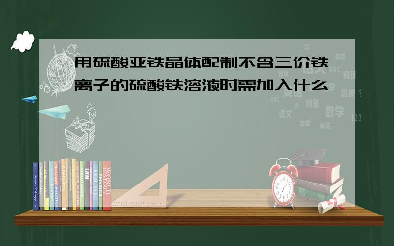 用硫酸亚铁晶体配制不含三价铁离子的硫酸铁溶液时需加入什么