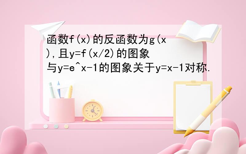 函数f(x)的反函数为g(x),且y=f(x/2)的图象与y=e^x-1的图象关于y=x-1对称.