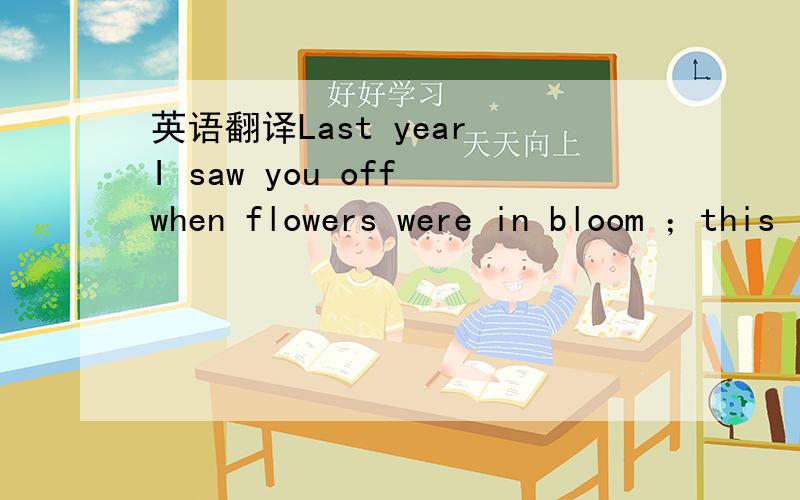 英语翻译Last year I saw you off when flowers were in bloom ；this