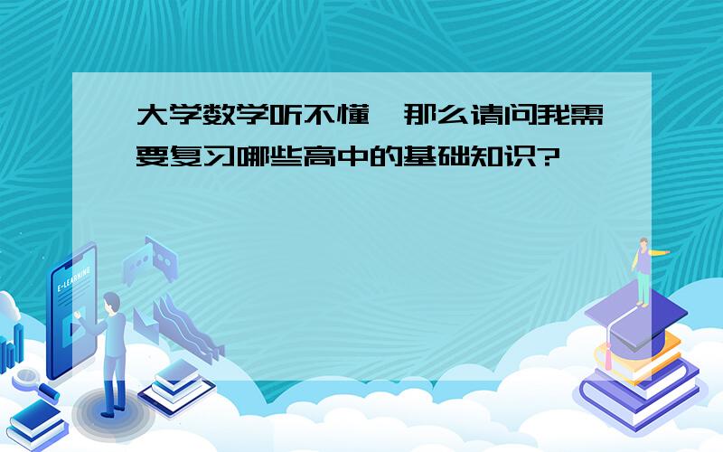 大学数学听不懂,那么请问我需要复习哪些高中的基础知识?