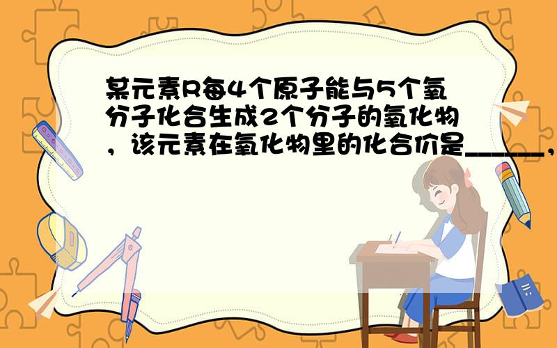 某元素R每4个原子能与5个氧分子化合生成2个分子的氧化物，该元素在氧化物里的化合价是______，氧化物的化学式是___