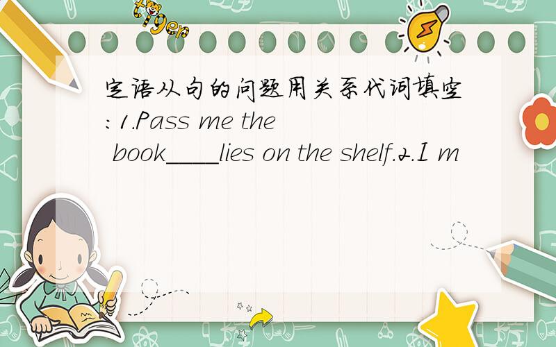 定语从句的问题用关系代词填空：1.Pass me the book____lies on the shelf.2.I m