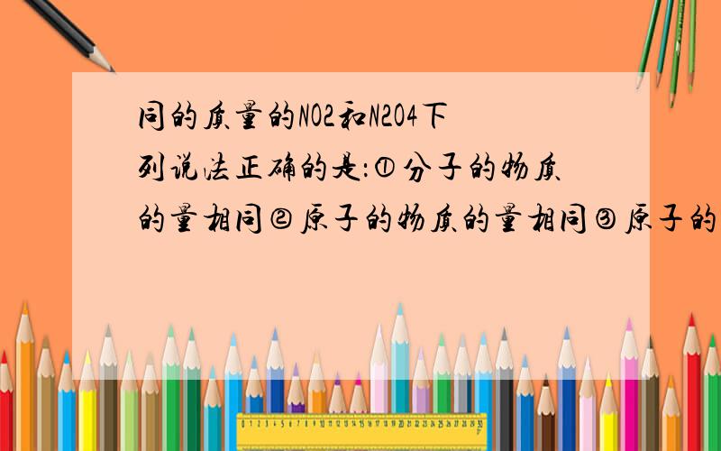 同的质量的NO2和N2O4下列说法正确的是：①分子的物质的量相同②原子的物质的量相同③原子的个数相同④电子数相同⑤质子数