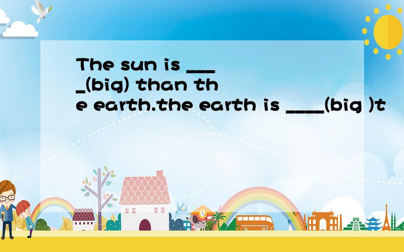 The sun is ____(big) than the earth.the earth is ____(big )t