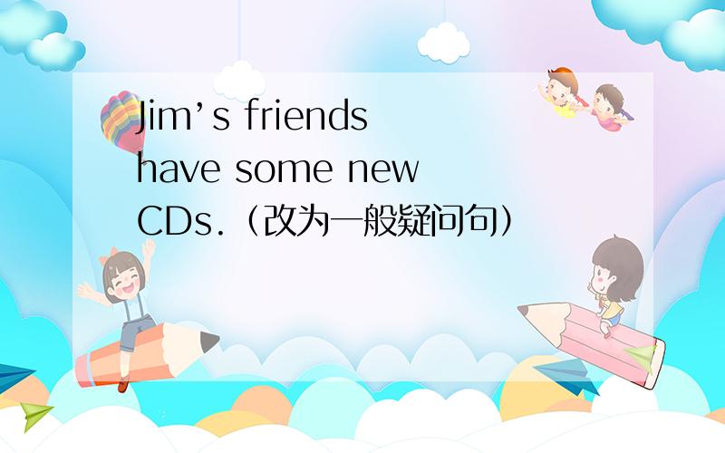 Jim’s friends have some new CDs.（改为一般疑问句）