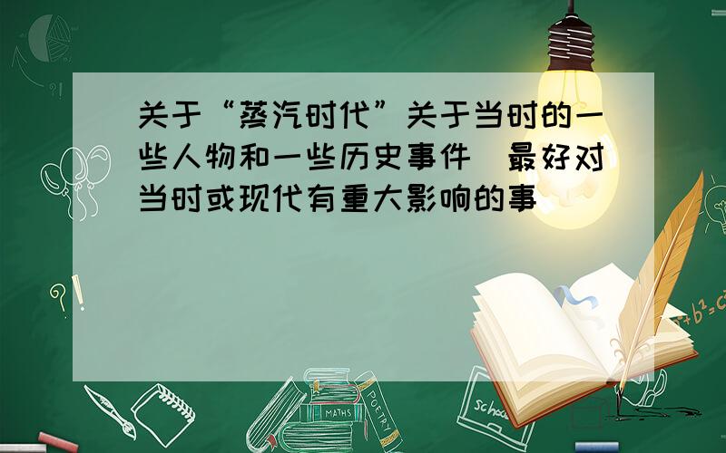 关于“蒸汽时代”关于当时的一些人物和一些历史事件（最好对当时或现代有重大影响的事）