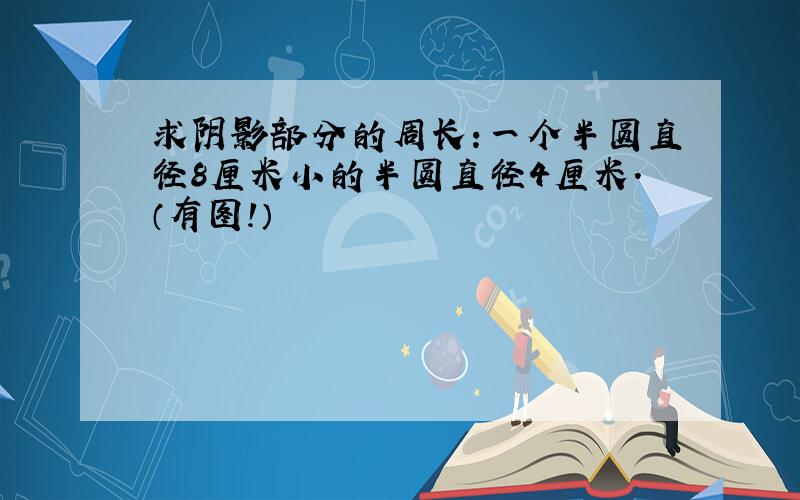 求阴影部分的周长:一个半圆直径8厘米小的半圆直径4厘米.（有图!）