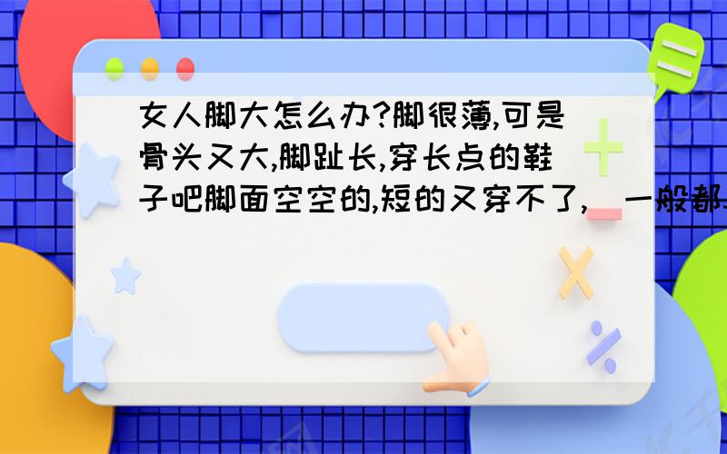 女人脚大怎么办?脚很薄,可是骨头又大,脚趾长,穿长点的鞋子吧脚面空空的,短的又穿不了,（一般都37的还有点紧）夏天烦死了