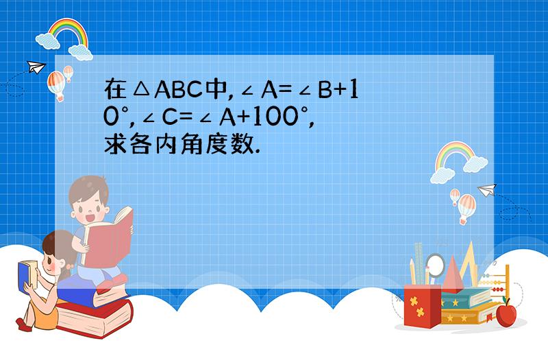 在△ABC中,∠A=∠B+10°,∠C=∠A+100°,求各内角度数.