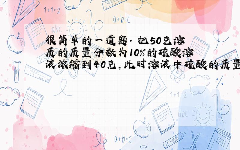 很简单的一道题. 把50克溶质的质量分数为10%的硫酸溶液浓缩到40克,此时溶液中硫酸的质量分数是（）.